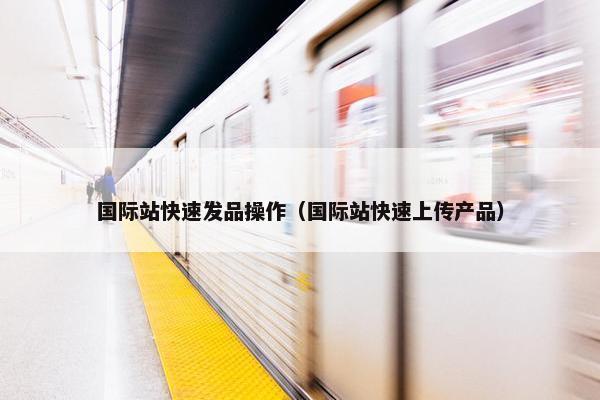 国际站快速发品操作（国际站快速上传产品）
