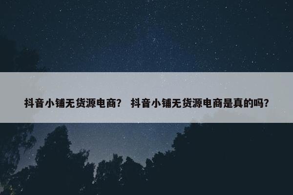 抖音小铺无货源电商？ 抖音小铺无货源电商是真的吗？