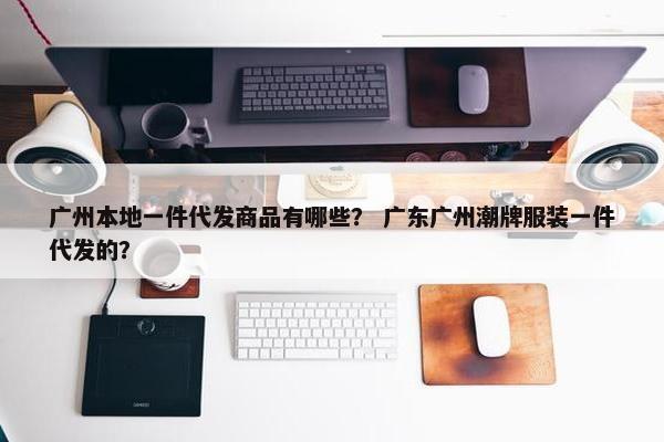广州本地一件代发商品有哪些？ 广东广州潮牌服装一件代发的？