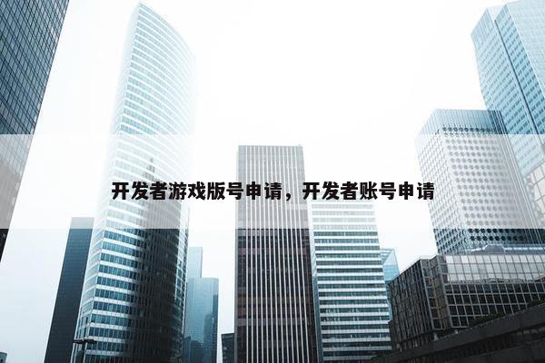开发者游戏版号申请，开发者账号申请