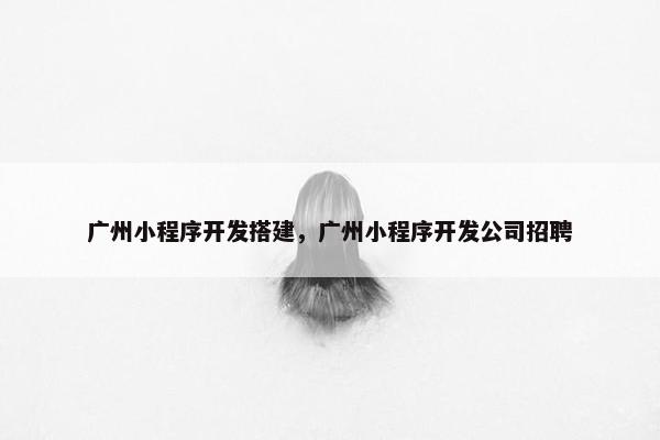 广州小程序开发搭建，广州小程序开发公司招聘