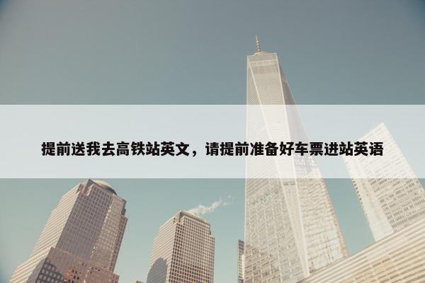提前送我去高铁站英文，请提前准备好车票进站英语