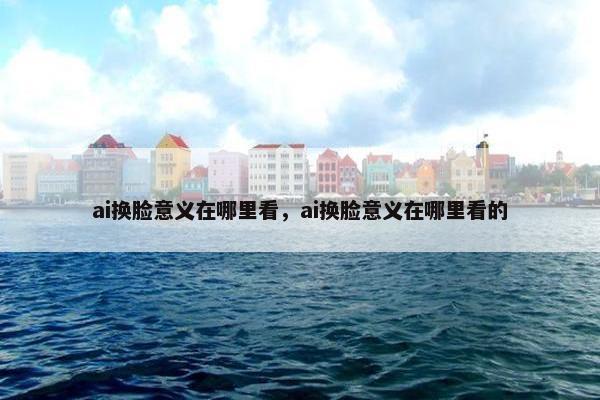 ai换脸意义在哪里看，ai换脸意义在哪里看的