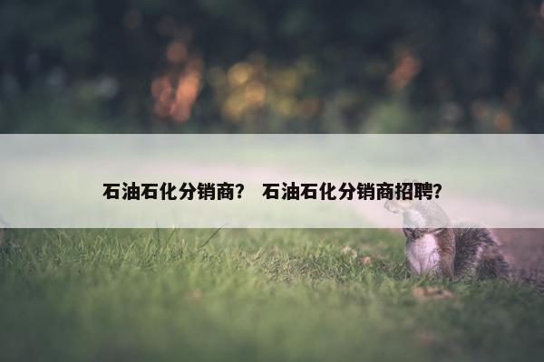 石油石化分销商？ 石油石化分销商招聘？
