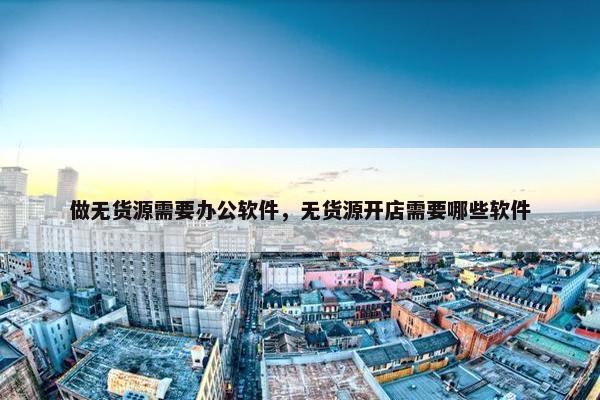 做无货源需要办公软件，无货源开店需要哪些软件