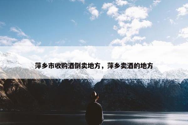 萍乡市收购酒倒卖地方，萍乡卖酒的地方