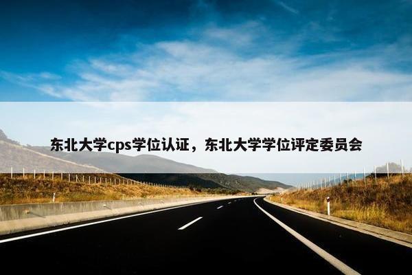东北大学cps学位认证，东北大学学位评定委员会