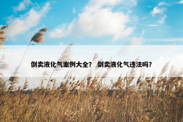 倒卖液化气案例大全？ 倒卖液化气违法吗？
