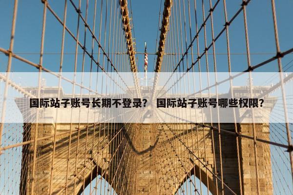 国际站子账号长期不登录？ 国际站子账号哪些权限？