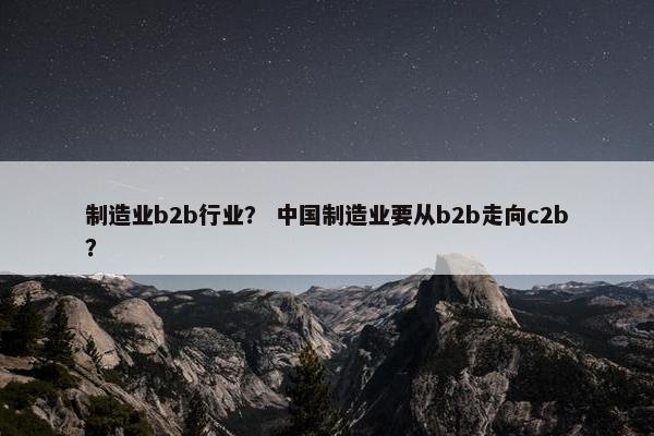 制造业b2b行业？ 中国制造业要从b2b走向c2b？