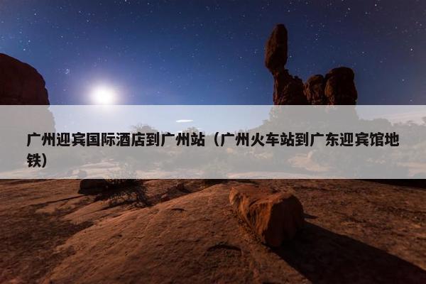 广州迎宾国际酒店到广州站（广州火车站到广东迎宾馆地铁）