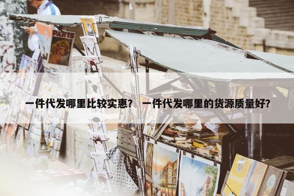 一件代发哪里比较实惠？ 一件代发哪里的货源质量好？