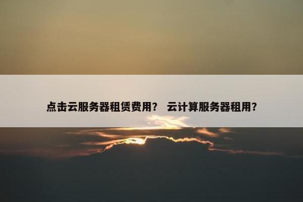 点击云服务器租赁费用？ 云计算服务器租用？