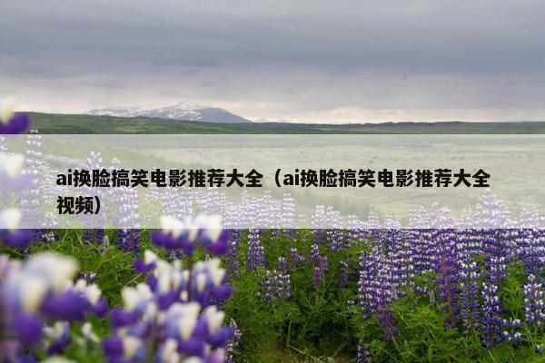 ai换脸搞笑电影推荐大全（ai换脸搞笑电影推荐大全视频）