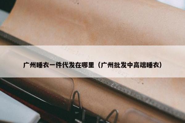 广州睡衣一件代发在哪里（广州批发中高端睡衣）