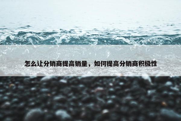 怎么让分销商提高销量，如何提高分销商积极性