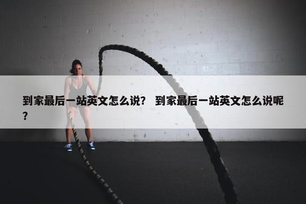 到家最后一站英文怎么说？ 到家最后一站英文怎么说呢？