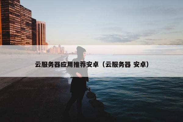 云服务器应用推荐安卓（云服务器 安卓）