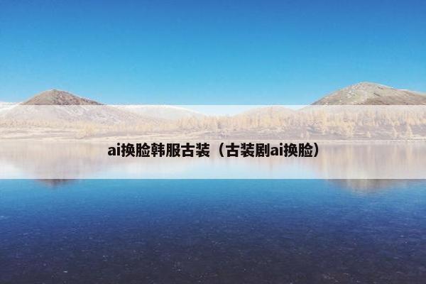 ai换脸韩服古装（古装剧ai换脸）
