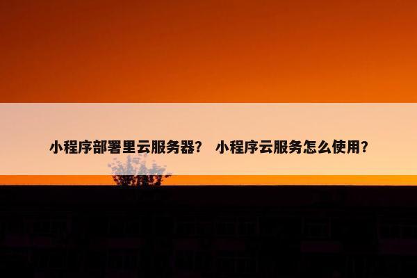 小程序部署里云服务器？ 小程序云服务怎么使用？