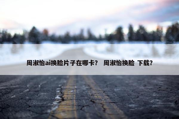周淑怡ai换脸片子在哪卡？ 周淑怡换脸 下载？