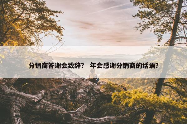 分销商答谢会致辞？ 年会感谢分销商的话语？