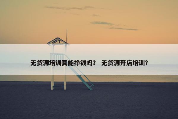 无货源培训真能挣钱吗？ 无货源开店培训？