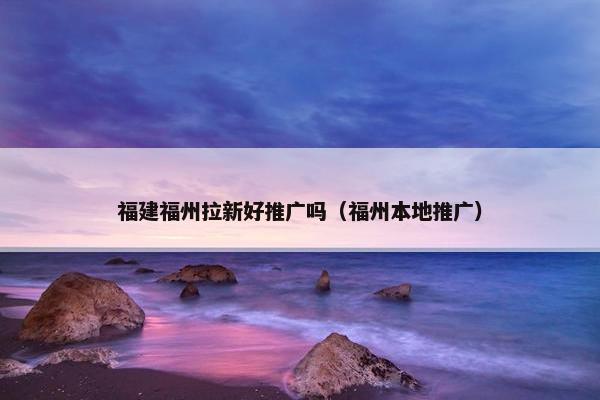 福建福州拉新好推广吗（福州本地推广）