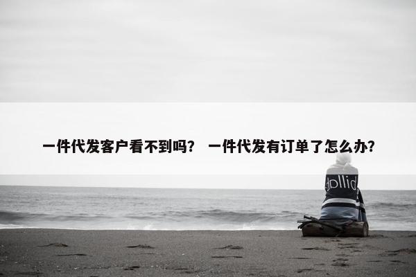 一件代发客户看不到吗？ 一件代发有订单了怎么办？