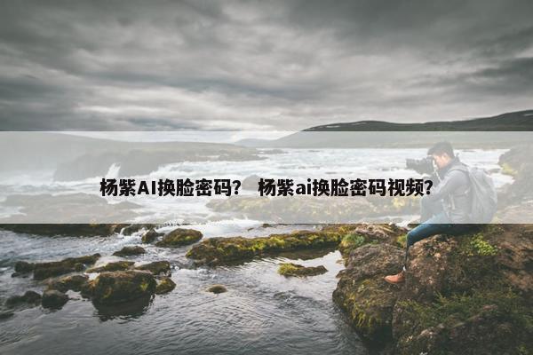 杨紫AI换脸密码？ 杨紫ai换脸密码视频？