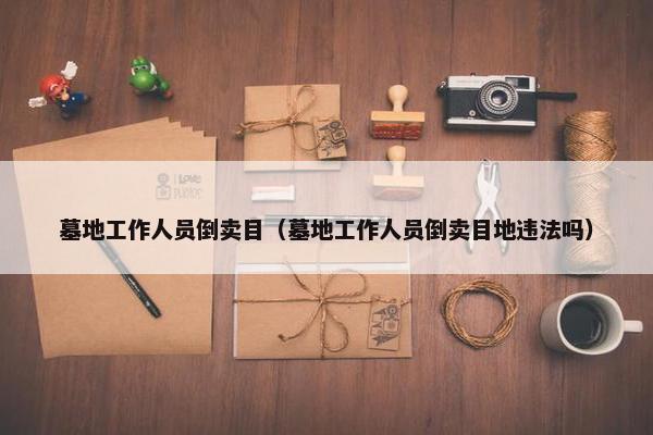 墓地工作人员倒卖目（墓地工作人员倒卖目地违法吗）