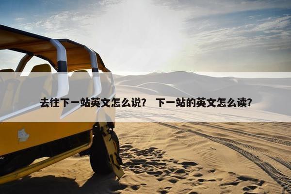 去往下一站英文怎么说？ 下一站的英文怎么读？