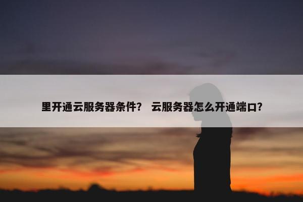 里开通云服务器条件？ 云服务器怎么开通端口？