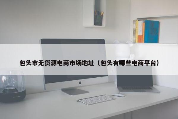 包头市无货源电商市场地址（包头有哪些电商平台）