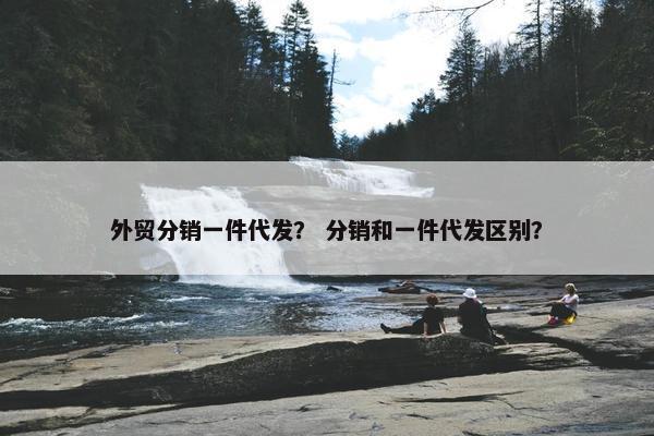 外贸分销一件代发？ 分销和一件代发区别？