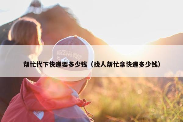 帮忙代下快递要多少钱（找人帮忙拿快递多少钱）