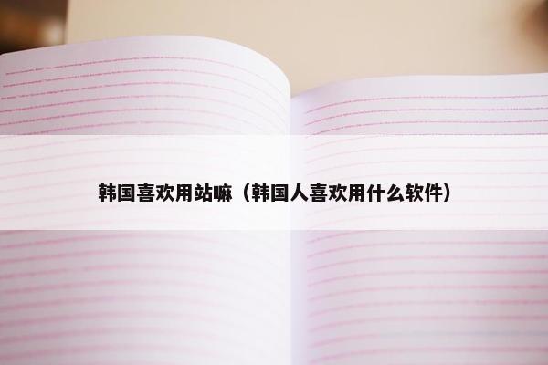 韩国喜欢用站嘛（韩国人喜欢用什么软件）