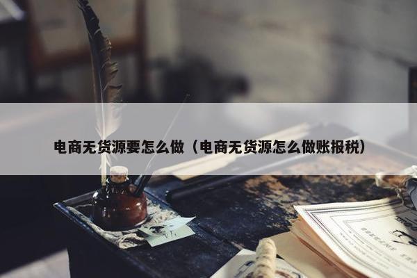 电商无货源要怎么做（电商无货源怎么做账报税）