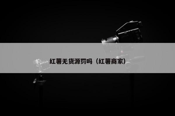 红薯无货源罚吗（红薯商家）
