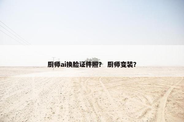 厨师ai换脸证件照？ 厨师变装？