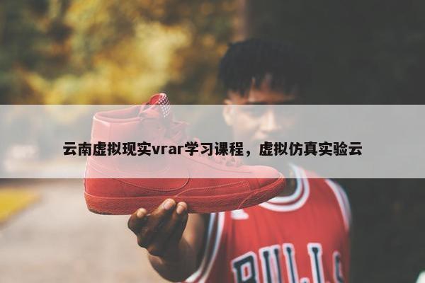 云南虚拟现实vrar学习课程，虚拟仿真实验云