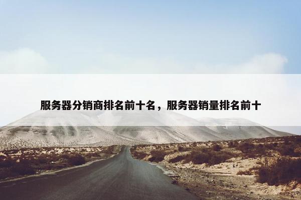服务器分销商排名前十名，服务器销量排名前十