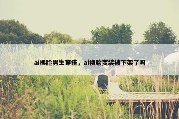 ai换脸男生穿搭，ai换脸变装被下架了吗