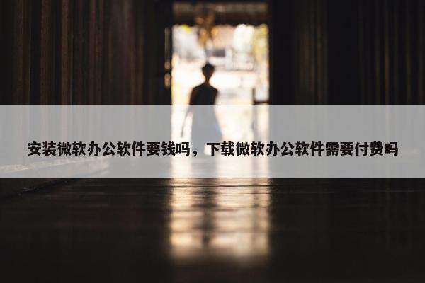 安装微软办公软件要钱吗，下载微软办公软件需要付费吗