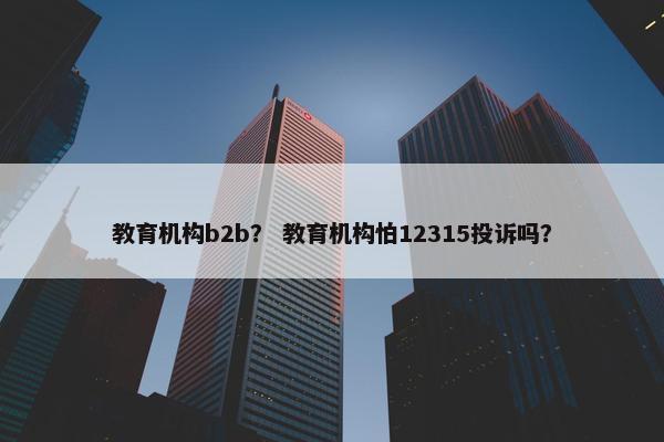 教育机构b2b？ 教育机构怕12315投诉吗？
