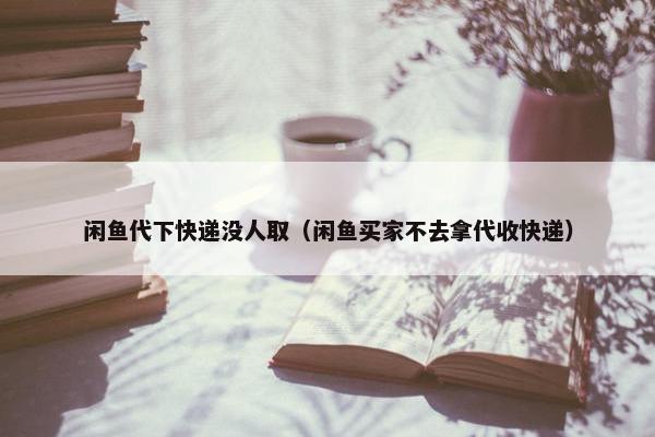 闲鱼代下快递没人取（闲鱼买家不去拿代收快递）