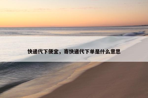 快递代下便宜，寄快递代下单是什么意思