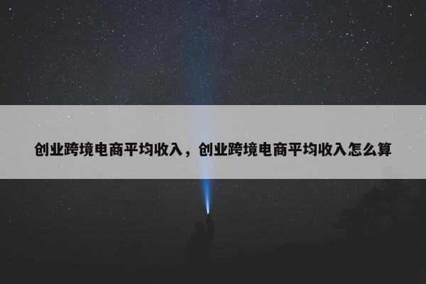 创业跨境电商平均收入，创业跨境电商平均收入怎么算