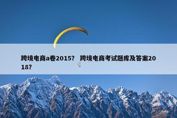 跨境电商a卷2015？ 跨境电商考试题库及答案2018？