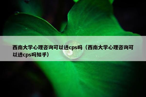 西南大学心理咨询可以进cps吗（西南大学心理咨询可以进cps吗知乎）